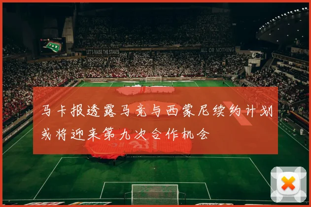 马卡报透露马竞与西蒙尼续约计划或将迎来第九次合作机会