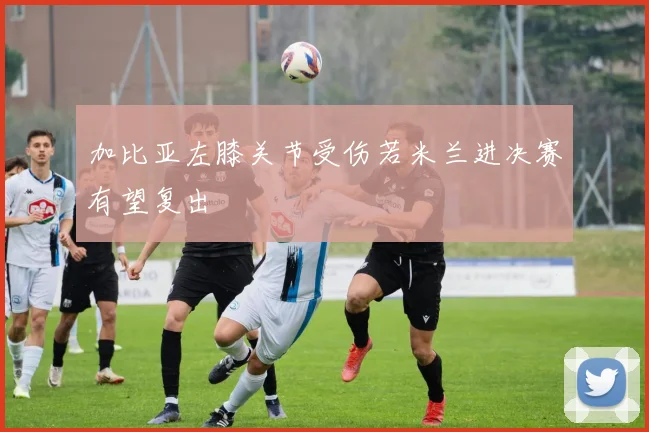 加比亚左膝关节受伤若米兰进决赛有望复出