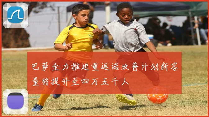 巴萨全力推进重返诺坎普计划新容量将提升至四万五千人