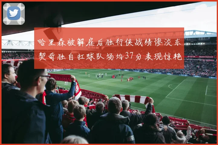 哈里森被解雇后独行侠战绩惨淡东契奇独自扛球队场均37分表现惊艳