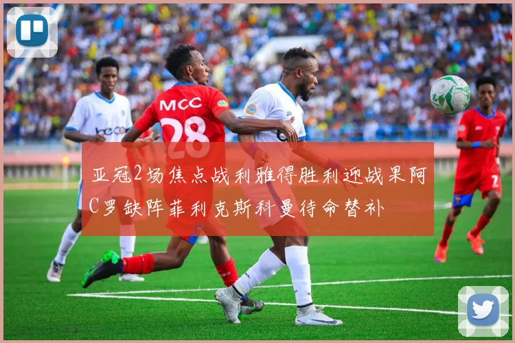 亚冠2场焦点战利雅得胜利迎战果阿C罗缺阵菲利克斯科曼待命替补