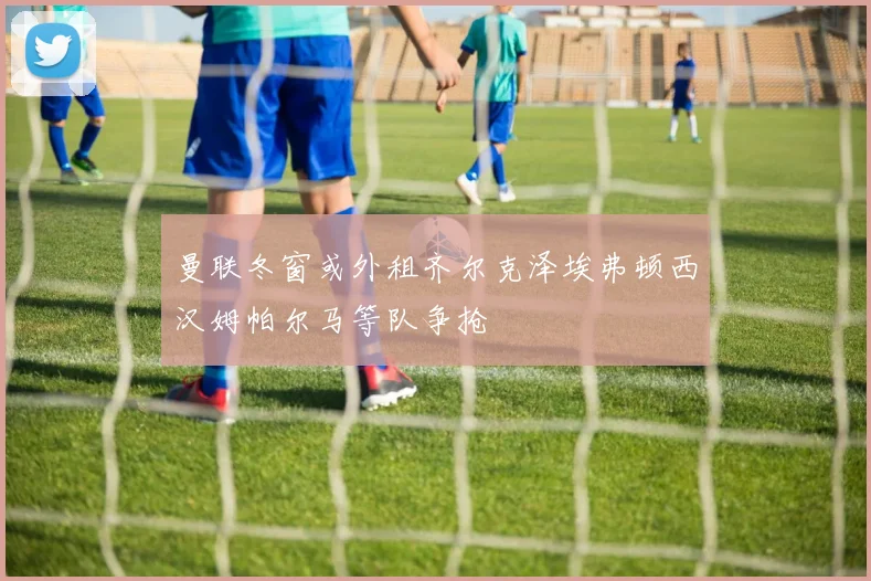 曼联冬窗或外租齐尔克泽埃弗顿西汉姆帕尔马等队争抢