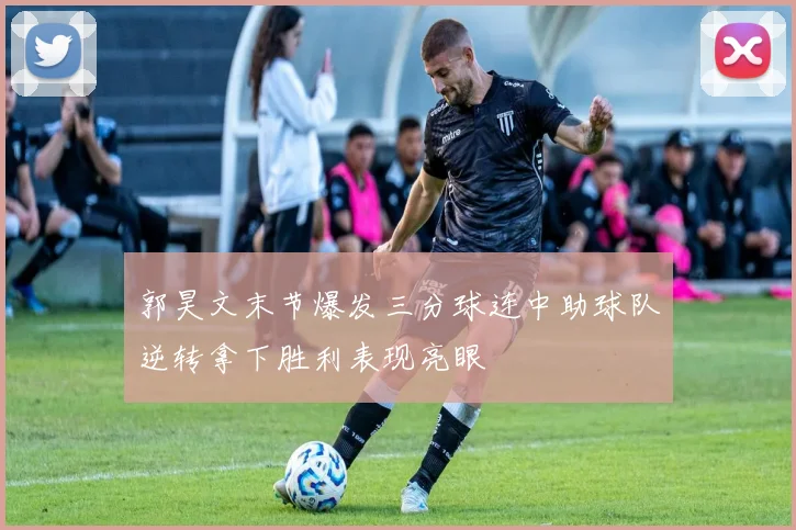 郭昊文末节爆发三分球连中助球队逆转拿下胜利表现亮眼