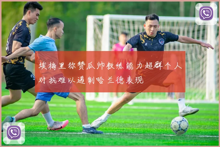 埃梅里称赞瓜帅教练能力超群个人对抗难以遏制哈兰德表现