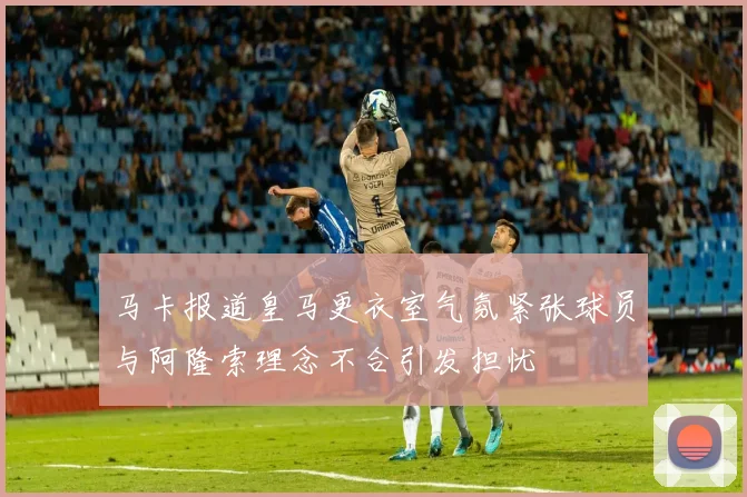 马卡报道皇马更衣室气氛紧张球员与阿隆索理念不合引发担忧