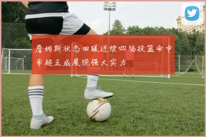 詹姆斯状态回暖连续四场投篮命中率超五成展现强大实力