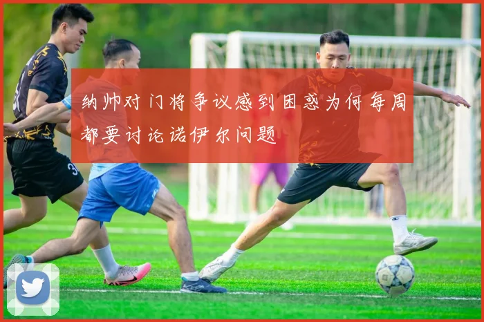 纳帅对门将争议感到困惑为何每周都要讨论诺伊尔问题