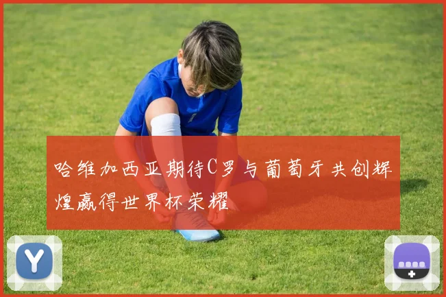 哈维加西亚期待C罗与葡萄牙共创辉煌赢得世界杯荣耀