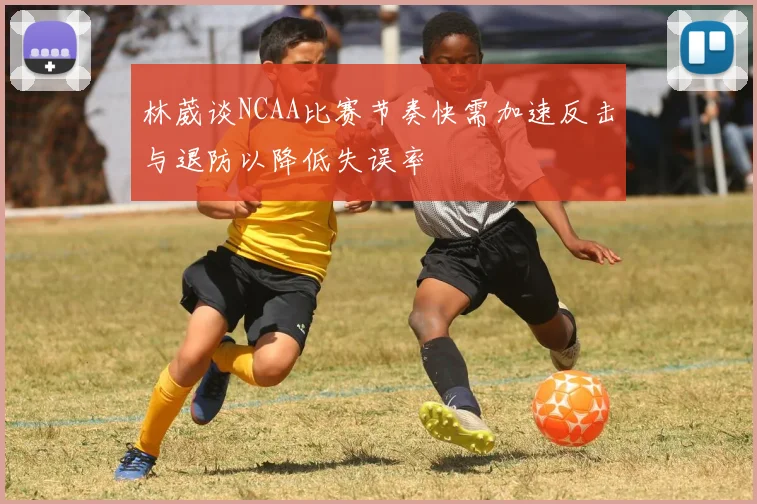 林葳谈NCAA比赛节奏快需加速反击与退防以降低失误率