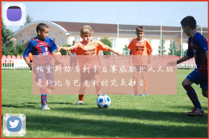 帕金斯称马刺季后赛威胁巨大文班是科比与巴克利的完美融合