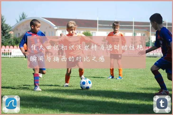 佳夫回忆初识沃尔特马德时的惊艳瞬间与梅西的对比之感