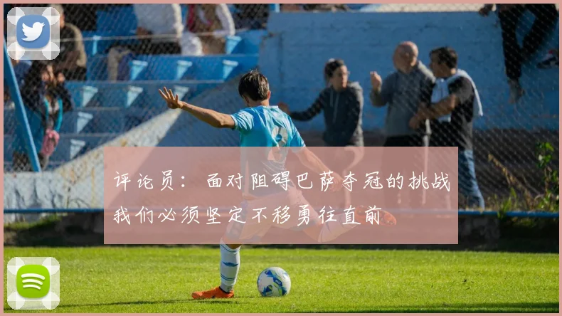 评论员：面对阻碍巴萨夺冠的挑战我们必须坚定不移勇往直前