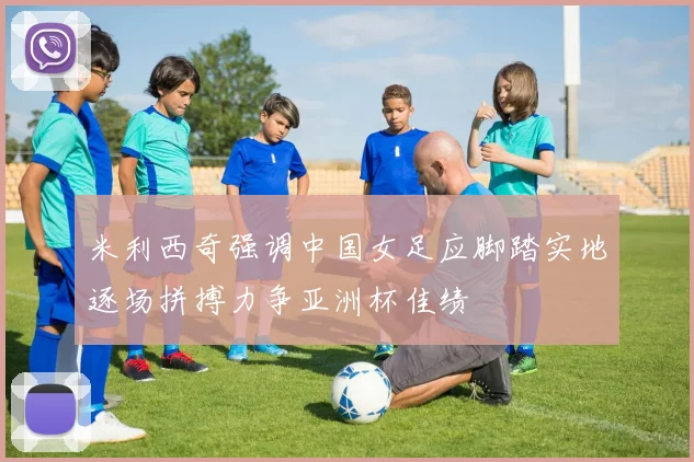 米利西奇强调中国女足应脚踏实地逐场拼搏力争亚洲杯佳绩