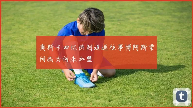 奥斯卡回忆热刺追逐往事博阿斯常问我为何未加盟