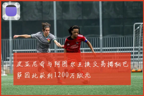 皮亚尼奇与阿图尔互换交易揭秘巴萨因此获利1200万欧元